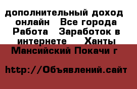 дополнительный доход  онлайн - Все города Работа » Заработок в интернете   . Ханты-Мансийский,Покачи г.